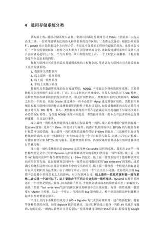 4 通用存储系统分类
从本质上将，通用存储系统只需要一套就可以满足互联网公司 95%以上的需求，因为从
语义上讲，一套系统能够表达的语义和多套系统没有区别，二者都是完备的。根据公开的资
料，google 也正是朝着这个方向努力的，不过这不仅要求工程师有超强的能力，还要求公司
有一个很好的制度保证工程师之间不要为了因为贪功而竞争，比如发现通用系统有某处不符
合需求就另起炉灶开发一个专用系统。从工程的角度上看，一个工程代码量翻番，工程的复
杂度至少是原来的四倍。
权衡互联网公司业务的需求及通用系统的工程复杂度，笔者认为互联网公司大致需要如
下几类存储系统：
1, 数据库及类数据库
2, 线上最终一致性系统
3, 线上弱一致性系统
4, 半线上及线下系统
数据库及类数据库系统的存在毋庸置疑，NOSQL 不可能完全替换数据库系统。关系型
数据库支持的操作丰富多样，厂商，工具支持也已经规模化，开发人员也认可了 SQL 模型。
这种类型的存储系统提供复杂的语义，但是扩展性稍差。类数据库系统是数据库与 NOSQL
之间的一个折衷，比如 Drizzle 通过减少一些不必要的 Mysql 通过增强扩展性。类数据库系
统是根据互联网应用的特点选择数据库的特性子集加以支持，如果说数据库的出发点是尽可
能支持所有 SQL 特性，那么，类数据库系统的出发点是在满足应用的前提下尽量不支持不
必要的 SQL 特性。与普通 NOSQL 系统不同的是，类数据库系统一般不会有过多的动态分裂
和迁移，并且支持事务。
线上最终一致性系统指提供线上服务且保证最终一致性。线上系统对用户操作的延时一
般在 ms 级别，比如 1 ~ 30ms，但是对于写操作，机器宕机的时候停止 10~20s 的写服务很多
时候是可以接受的。线上最终一致性系统的读操作保证 1~30ms 的延迟，且读操作只允许有
秒级别的延时，对同一份数据同一时刻永远只有一个节点提供写服务，因此，写节点宕机时，
可能需要停止如 10~20s 的写服务。这种类型的系统，内部实现时需要动态分裂和迁移以进
行负载均衡。
线上弱一致性系统指的是 Dynamo 及其变种 Cassandra 这样的系统。我们在 2.4 节一致
性模型的定义中已经将 Dynamo 这种需要解决冲突的系统归类为弱一致性系统。线上弱一致
性 KV 系统对读和写操作都需要保证 1 ~ 30ms 的延迟。线上弱一致性系统对于能够解决冲突
的应用非常有效，比如能够容忍时钟不一致带来的问题而采用”last write wins”的策略，或者
淘宝购物车这种可以直接合并购物车中的宝贝的应用。线上弱一致性的一个特别大的好处是
可以采用 P2P 的方法实现，由于消除了单点，任何一个节点出点小问题，比如代码出现 bug
都不会给整个系统带来太大的影响。对于互联网公司，线上最终一致性系统和弱一致性系
统二者实现一个就可以了，这主要取决于不同公司业务的一致性要求。Dynamo 这样的系统
还有一个优势是提供云服务，因为消除了单点，个别代码错误或者机房故障不至于影响很大，
而基于类似“last write wins”这样的冲突解决策略很少会出现问题。而强一致性系统一般需
要有 Master 主控机，这是一个单点，代码出现 bug 影响很大，整个机房故障这种问题解决
起来也相对要复杂很多。
半线上及线下系统指的就是以 GFS + Bigtable 为代表的存储系统，适合数据挖掘，搜索
等各种类型的应用。如果 Bigtable 做的足够好，是可以解决线上最终一致性 KV 系统的问题
的，也就是说，一般的互联网公司只需要这一套系统就可以解决 95%的需求。假设没有 Google
 