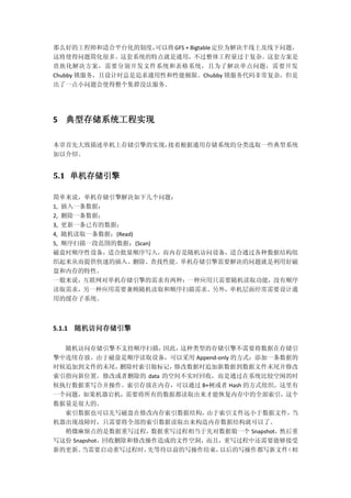 那么好的工程师和适合平台化的制度，可以将GFS + Bigtable定位为解决半线上及线下问题，
这将使得问题简化很多。这套系统的特点就是通用，不过整体工程量过于复杂。这套方案是
贵族化解决方案，需要分别开发文件系统和表格系统，且为了解决单点问题，需要开发
Chubby 锁服务，且设计时总是追求通用性和性能极限。Chubby 锁服务代码非常复杂，但是
出了一点小问题会使得整个集群没法服务。
5 典型存储系统工程实现
本章首先大致描述单机上存储引擎的实现，接着根据通用存储系统的分类选取一些典型系统
加以介绍。
5.1 单机存储引擎
简单来说，单机存储引擎解决如下几个问题：
1, 插入一条数据；
2, 删除一条数据；
3, 更新一条已有的数据；
4, 随机读取一条数据；(Read)
5, 顺序扫描一段范围的数据；(Scan)
磁盘时顺序性设备，适合批量顺序写入，而内存是随机访问设备，适合通过各种数据结构组
织起来从而提供快速的插入、删除、查找性能。单机存储引擎需要解决的问题就是利用好磁
盘和内存的特性。
一般来说，互联网对单机存储引擎的需求有两种：一种应用只需要随机读取功能，没有顺序
读取需求，另一种应用需要兼顾随机读取和顺序扫描需求。另外，单机层面经常需要设计通
用的缓存子系统。
5.1.1 随机访问存储引擎
随机访问存储引擎不支持顺序扫描，因此，这种类型的存储引擎不需要将数据在存储引
擎中连续存放。由于磁盘是顺序读取设备，可以采用 Append-only 的方式：添加一条数据的
时候追加到文件的末尾，删除时索引做标记，修改数据时追加新数据到数据文件末尾并修改
索引指向新位置。修改或者删除的 data 的空间不实时回收，而是通过在系统比较空闲的时
候执行数据重写合并操作。索引存放在内存，可以通过 B+树或者 Hash 的方式组织。这里有
一个问题，如果机器宕机，需要将所有的数据都读取出来才能恢复内存中的全部索引，这个
数据量是很大的。
索引数据也可以先写磁盘在修改内存索引数据结构，由于索引文件远小于数据文件，当
机器出现故障时，只需要将全部的索引数据读取出来构造内存数据结构就可以了。
稍微麻烦点的是数据重写过程，数据重写过程相当于先对数据做一个 Snapshot，然后重
写这份 Snapshot，回收删除和修改操作造成的文件空洞，而且，重写过程中还需要能够接受
新的更新。当需要启动重写过程时，先等待以前的写操作结束，以后的写操作都写新文件（相
 