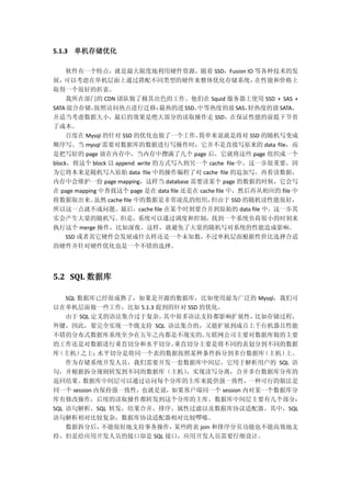 5.1.3 单机存储优化
软件有一个特点，就是最大限度地利用硬件资源，随着 SSD，Fusion IO 等各种技术的发
展，可以考虑在单机层面上通过搭配不同类型的硬件来整体优化存储系统，在性能和价格上
取得一个很好的折衷。
我所在部门的 CDN 团队做了极其出色的工作。他们在 Squid 服务器上使用 SSD + SAS +
SATA 混合存储，按照访问热点进行迁移：最热的进 SSD，中等热度的放 SAS，轻热度的放 SATA，
并适当考虑数据大小，最后的效果是绝大部分的读取操作走 SSD，在保证性能的前提下节省
了成本。
百度在 Mysql 的针对 SSD 的优化也做了一个工作，简单来说就是将对 SSD 的随机写变成
顺序写。当 mysql 需要对数据库的数据进行写操作时，它并不是直接写原来的 data file，而
是把写好的 page 放在内存中，当内存中攒满了几个 page 后，它就将这些 page 组织成一个
block，将这个 block 以 append write 的方式写入到另一个 cache file 中。这一步很重要，因
为它将本来是随机写入原始 data file 中的操作编程了对 cache file 的追加写。再看读数据，
内存中会维护一份 page mapping，这样当 database 需要读某个 page 的数据的时候，它会写
在 page mapping 中查找这个 page 是在 data file 还是在 cache file 中，然后再从相应的 file 中
将数据取出来。虽然 cache file 中的数据是非常凌乱的组织，但由于 SSD 的随机读性能很好，
所以这一点就不成问题。最后，cache file 在某个时刻要合并到原始的 data file 中。这一步其
实会产生大量的随机写。但是，系统可以通过调度和控制，找到一个系统负荷很小的时刻来
执行这个 merge 操作，比如深夜。这样，就避免了大量的随机写对系统的性能造成影响。
SSD 或者其它硬件会发展成什么样还是一个未知数，不过单机层面根据性价比选择合适
的硬件并针对硬件优化也是一个不错的选择。
5.2 SQL 数据库
SQL 数据库已经很成熟了，如果是开源的数据库，比如使用最为广泛的 Mysql，我们可
以在单机层面做一些工作，比如 5.1.3 提到的针对 SSD 的优化。
由于 SQL 定义的语法集合过于复杂，其中很多语法支持都影响扩展性，比如存储过程，
外键，因此，要完全实现一个既支持 SQL 语法集合的，又能扩展到成百上千台机器且性能
不错的分布式数据库系统至少在五年之内都是不现实的。互联网公司主要对数据库做的主要
的工作还是对数据进行垂直切分和水平切分。垂直切分主要是将不同的表划分到不同的数据
库（主机）之上；水平切分是将同一个表的数据按照某种条件拆分到多台数据库（主机）上。
作为存储系统开发人员，我们需要开发一套数据库中间层，它用于解析用户的 SQL 语
句，并根据拆分规则转发到不同的数据库（主机），实现读写分离，合并多台数据库分库的
返回结果。数据库中间层可以通过访问每个分库的主库来提供强一致性，一种可行的做法是
同一个 session 内保持强一致性，也就是说，如果客户端同一个 session 内对某一个数据库分
库有修改操作，后续的读取操作都转发到这个分库的主库。数据库中间层主要有几个部分：
SQL 语句解析，SQL 转发，结果合并、排序、属性过滤以及数据库协议适配器。其中，SQL
语句解析相对比较复杂，数据库协议适配器相对比较啰嗦。
数据拆分后，不能很好地支持事务操作，某些跨表 join 和排序分页功能也不能高效地支
持，但是给应用开发人员的接口却是 SQL 接口，应用开发人员需要仔细设计。
 