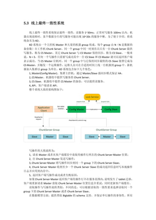 5.3 线上最终一致性系统
线上最终一致性系统保证最终一致性，读服务 1~30ms，正常时写服务 100ms 以内，机
器出现故障时，某个数据分片的写服务可能出现 10~20s 的服务中断。为了便于介绍，将系
统命名为 KO。
KO 系统由一个主控机 Master 和大量的机器 group 组成，每个 group 由 N（N 是数据的
备份数）台工作机 Chunk Server，同一个 group 中同一时刻有且只有一台 Chunk Server 提供
写服务，称为 CS Master，其它 Chunk Server 与 CS Master 保持同步，称为 CS Slave。一般来
说，N = 3，任何一个写操作只需要写成功其中一台 CS Slave 和 CS Master 就可以返回客户端
表示成功。当 CS Master 宕机时，同一个 group 中与它保持同步最快的 CS Slave 接替它成为
CS Master，并触发一个运维操作，运维人员可在合适的时间上线一台机器到 group 中。新机
器加入集群以 group 为单位。KO 系统包含如下几个角色：
1, Master(Config Master)。集群主控机，通过 Master/Slave 强同步模式保证 HA。
2, CS Master。机器组中提供写服务的 Chunk Server。
3, CS Slave。机器组中提供 CS Master 的备份，可以提供读服务。
4, API。客户端请求 API。
整个系统大致的架构图如下：
acquire lockacquire lock
Application
Client
Lock Service
Master SlaveSlave
ChunkServer Group
Master SlaveSlave
ChunkServer Group
Config Master Config Slavereplication
Get tablet
location
Read/write
request
Heartbeat & control msg
写操作的大致流程为：
1, 请求 Master 或者从客户端缓存中获取待操作行所在的 Chunk Server Master 位置；
2, 往 Chunk Server Master 发送写操作；
3, Chunk Server Master 将写操作同步到同一个 group 下的 Chunk Server Slave；
4, Chunk Server Master 收到至少一个 Chunk Server Slave 的成功返回信息时写本地操作
日志并应用到内存中；
5, 返回客户端写操作成功或者失败原因；
如果 Chunk Server Master 返回客户端待操作行不在服务范围内，说明发生了 tablet 迁移，
客户端重新请求 Master 获取 Chunk Server Master 位置信息并重试，同时更新客户端缓存。
读取操作与写操作流程类似，不同的是，可以根据读取的一致性要求选择读取同一个
group 下的 Chunk Server Master 或者 Chunk Server Slave。
在数据模型方面，提供类似 Bigtable 的 schema 支持，并保证单行操作的事务性。所有
 
