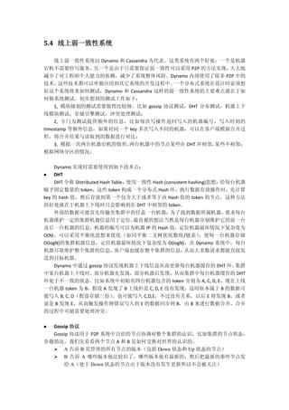 5.4 线上弱一致性系统
线上弱一致性系统以 Dynamo 和 Cassandra 为代表。这类系统有两个好处：一个是机器
宕机不需要停写服务，另一个是由于只需要保证弱一致性可以采用 P2P 的方法实现，大大地
减少了对工程师个人能力的依赖，减少了系统整体风险。Dynamo 内部使用了很多 P2P 中的
技术，这些技术都可以单独应用到其它系统的开发过程中。一个分布式系统在设计时必须想
好这个系统将来如何测试，Dynamo 和 Cassandra 这样的弱一致性系统的主要难点就在于如
何做系统测试。初步想到的测试工作如下：
1, 模块级别的测试需要做得比较细，比如 gossip 协议测试，DHT 分布测试，机器上下
线模块测试，存储引擎测试，冲突处理测试；
2, 专门为测试提供额外的信息，比如每次写操作返回写入的机器编号，写入时刻的
timestamp 等额外信息，如果对同一个 key 多次写入不同的机器，可以在客户端模拟合并过
程，将合并结果与读取到的数据进行对比；
3, 模拟一次两台机器宕机的情形，两台机器中的节点某些在 DHT 环相邻，某些不相邻；
模拟网络分区的情况；
Dynamo 实现时需要使用到如下技术点：
 DHT
DHT 全称 Distributed Hash Table，使用一致性 Hash (consistent hashing)思想：给每台机器
赋予固定数量的 token，这些 token 构成一个分布式 Hash 环。执行数据存放操作时，先计算
key 的 hash 值，然后存放到第一个包含大于或者等于该 Hash 值的 token 的节点。这种方法
的好处就在于机器上下线时只会影响到在 DHT 中相邻的 token。
外部的数据可能首先传输至集群中的任意一台机器，为了找到数据所属机器，要求每台
机器维护一定的集群机器信息用于定位。最直观的想法当然是每台机器分别维护它的前一台
及后一台机器的信息，机器的编号可以为机器 IP 的 Hash 值，定位机器最坏情况下复杂度为
O(N)。可以采用平衡化思想来优化（如同平衡二叉树优化数组/链表），使每一台机器存储
O(logN)的集群机器信息，定位机器最坏情况下复杂度为 O(logN)。在 Dynamo 系统中，每台
机器尽量维护整个集群的信息，客户端也缓存整个集群的信息，从而大多数请求都能直接发
送到目标机器。
Dynamo 中通过 gossip 协议发现机器上下线信息从而更新每台机器缓存的 DHT 环。集群
中某台机器上下线时，部分机器先发现，部分机器后发现，从而集群中每台机器缓存的 DHT
环处于不一致的状态。比如系统中初始有四台机器包含的 token 分别为 A, C, D, E，现在上线
一台机器 token 为 B，假设 A 发现了 B 上线但是 C, D, E 没有发现，这时原本属于 B 的数据可
能写入 B, C, D（假设存储三份），也可能写入 C,D,E，不过没有关系，以后 E 将发现 B，或者
说是 B 发现 E，从而触发操作将错误写入到 E 的数据同步到 B，由 B 来进行数据合并，合并
的过程中可能需要处理冲突。
 Gossip 协议
Gossip 协议用于 P2P 系统中自治的节点协调对整个集群的认识，比如集群的节点状态，
负载情况。我们先看看两个节点 A 和 B 是如何交换对世界的认识的。
 A 告诉 B 其管理的所有节点的版本（包括 Down 状态和 Up 状态的节点）
 B 告诉 A 哪些版本他比较旧了，哪些版本他有最新的，然后把最新的那些节点发
给 A（处于 Down 状态的节点由于版本没有发生更新所以不会被关注）
 