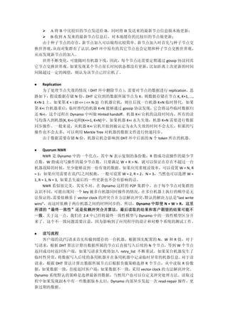 A 将 B 中比较旧的节点发送给 B，同时将 B 发送来的最新节点信息做本地更新；
 B 收到 A 发来的最新节点信息后，对本地缓存的比较旧的节点做更新；
由于种子节点的存在，新节点加入可以做得比较简单。新节点加入时首先与种子节点交
换世界观，从而对集群有了认识。DHT 环中原有的其它节点也会定期和种子节点交换世界观，
从而发现新节点的加入。
世界不断变化，可能随时有机器下线，因此，每个节点还需要定期通过 gossip 协议同其
它节点交换世界观。如果发现某个节点很长时间状态都没有更新，比如距离上次更新的时间
间隔超过一定的阀值，则认为该节点已经宕机了。
 Replication
为了处理节点失效的情况（DHT 环中删除节点），需要对节点的数据进行 replication。思
路如下：假设数据存储 N 份，DHT 定位到的数据所属节点为 K，则数据存储在节点 K, K+1, ...,
K+N-1 上。如果第 K + i (0 <= i <= N-1) 台机器宕机，则往后找一台机器 K+N 临时替代。如果
第 K+i 台机器重启，临时替代的机器 K+N 能够通过 gossip 协议发现，它会将这些临时数据归
还 N+i，这个过程在 Dynamo 中叫做 Hinted handoff。机器 K+i 宕机的这段时间内，所有的读
写均落入到机器[K, K+i-1]和[K+i+1, K+N]中。如果机器 K+i 永久失效，机器 K+N 需要进行数据
同步操作。一般来说，从机器 K+i 宕机开始到被认定为永久失效的时间不会太长，积累的写
操作也不会太多，可以利用 Merkle Tree 对机器的数据文件进行快速同步。
由于数据需要存储 N 份，机器宕机会影响到 DHT 环中后面的 N 个 token 所在的机器。
 Quorum NWR
NWR 是 Dynamo 中的一个亮点，其中 N 表示复制的备份数，R 指成功读操作的最少节
点数，W 指成功写操作的最少节点数。只要满足 W + R > N，就可以保证在存在不超过一台
机器故障的时候，至少能够读到一份有效的数据。如果应用重视读效率，可以设置 W = N, R
= 1；如果应用需要在读/写之间权衡，一般可设置 W = 2, R = 2，N = 3，当然也可以选择 W =
1, R = 1, N = 3, 如果丢失最后的一些更新也不会有影响的话。
NWR 看似很完美，其实不对。在 Dynamo 这样的 P2P 集群中，由于每个节点对集群的
认识不同，可能出现同一个 key 被多台机器同时操作的情况，在多台机器上执行的顺序是无
法保证的，需要依赖基于 vector clock 的冲突合并方法解决冲突，默认的解决方法是”last write
wins”，而这时依赖于两台机器之间的时钟同步的。所以，Dynamo 中即使 N + W > R，这里
所谓的“最终一致性”还是依赖冲突合并算法，最后读取的结果和客户期望的结果可能不
一致。关于这一点，我们在 2.4 中已经将最终一致性模型与 Dynamo 中的一致性模型区分开
来了。这个不一致问题需要注意，因为影响到了应用程序的设计和对整个系统的测试工作。
 读写流程
客户端的读/写请求首先传输到缓存的一台机器，根据预先配置的 N、W 和 R 值，对于
写请求，根据 DHT 算法计算出数据所属的节点后直接写入后续的 N 个节点，等到 W 个节点
返回成功时返回客户端，如果写请求失败将加入 retry_list 不断重试。如果某台机器发生了
临时性异常，将数据写入后续的备用机器并在备用机器中记录临时异常的机器信息。对于读
请求，根据 DHT 算法计算出数据所属节点后根据负载策略选择 R 个节点，从中读取 R 份数
据，如果数据一致，直接返回客户端；如果数据不一致，采用 vector clock 的方法解决冲突。
Dynamo 系统默认的策略是选择最新的数据，当然用户也可以自定义冲突处理方法。读取过
程中如果发现副本中有一些数据版本太旧，Dynamo 内部异步发起一次 read-repair 操作，更
新过期的数据。
 