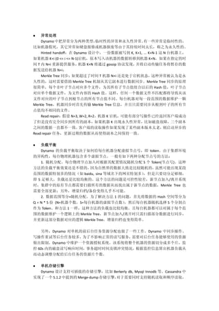  异常处理
Dynamo中把异常分为两种类型，临时性的异常和永久性异常。有一些异常是临时性的，
比如机器假死，其它异常如硬盘报修或机器报废等由于其持续时间太长，称之为永久性的。
Hinted handoff：在 Dynamo 设计中，一份数据被写到 K, K+1, ... K+N-1 这 N 台机器上，
如果机器 K+i (0 <= i <= N-1)宕机，原本写入该机器的数据转移到机器 K+N，如果在指定的时
间 T 内 N+i 重新提供服务，机器 K+N 将通过 gossip 协议发现，并将启动传输任务将暂存的数
据发送给机器 N+i；
Merkle Tree 同步：如果超过了时间 T 机器 N+i 还是处于宕机状态，这种异常被认为是永
久性的，这时需要借助 Merkle Tree 机制从其它副本进行数据同步。Merkle Tree 同步的原理
很简单，每个非叶子节点对应多个文件，为其所有子节点值组合以后的 Hash 值，叶子节点
对应单个数据文件，为文件内容的 Hash 值。这样，任何一个数据文件不匹配都将导致从该
文件对应的叶子节点到根节点的所有节点值不同。每台机器对每一段范围的数据维护一颗
Merkle Tree，机器同步时首先传输 Merkle Tree 信息，并且只需要同步从根到叶子的所有节
点值均不相同的文件。
Read repair：假设 N=3, W=2, R=2，机器 K 宕机，可能有部分写操作已经返回客户端成功
了但是没有完全同步到所有的副本，如果机器 K 出现永久性异常，比如磁盘故障，三个副本
之间的数据一直都不一致。客户端的读取操作如果发现了某些副本版本太老，则启动异步的
Read repair 任务，更新过期的数据从而使得副本之间保持一致。
 负载平衡
Dynamo 的负载平衡取决于如何给每台机器分配虚拟节点号，即 token。由于集群环境
的异构性，每台物理机器包含多个虚拟节点。一般有如下两种分配节点号的方法：
1. 随机分配。每台物理节点加入时根据其配置情况随机分配 S 个 Token(节点号)。这种
方法的负载平衡效果还是不错的，因为自然界的数据大致是比较随机的，虽然可能出现某段
范围的数据特别多的情况（如 baidu, sina 等域名下的网页特别多），但是只要切分足够细，
即 S 足够大，负载还是比较均衡的。这个方法的问题是可控性较差，新节点加入/离开系统
时，集群中的原有节点都需要扫描所有的数据从而找出属于新节点的数据，Merkle Tree 也
需要全部更新；另外，增量归档/备份变得几乎不可能。
2. 数据范围等分+随机分配。为了解决方法 1 的问题，首先将数据的 Hash 空间等分为
Q = N * S 份 (N=机器个数，S=每台机器的虚拟节点数），然后每台机器随机选择 S 个分割点
作为 Token。和方法 1 一样，这种方法的负载也比较均衡，且每台机器都可以对属于每个范
围的数据维护一个逻辑上的 Merkle Tree，新节点加入/离开时只需扫描部分数据进行同步，
并更新这部分数据对应的逻辑 Merkle Tree，增量归档也变得简单。
另外，Dynamo 对单机的前后台任务资源分配也做了一些工作。Dynamo 中同步操作、
写操作重试等后台任务较多，为了不影响正常的读写服务，需要对后台任务能够使用的资源
做出限制。Dynamo 中维护一个资源授权系统。该系统将整个机器的资源切分成多个片，监
控 60s 内的磁盘读写响应时间，事务超时时间及锁冲突情况，根据监控信息算出机器负载从
而动态调整分配给后台任务的资源片个数。
 单机存储引擎
Dynamo 设计支持可插拔的存储引擎，比如 Berkerly db, Mysql Innodb 等。Cassandra 中
实现了一个 5.1.2 中提到的 Merge-dump 存储引擎，对于需要同时支持随机读取和顺序读取，
 
