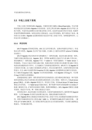 不仅仅通用而且效率高。
5.5 半线上及线下系统
半线上及线下系统指 GFS + Bigtable，开源的实现有 HDFS + HBase/Hypertable，不过开源
的实现远没有达到 GFS + Bigtable 应有的高度。这里之所以将 GFS + Bigtable 划分为半线上及
线下系统，不是因为这套解决方案不能支持线上应用，而是因为这套应用在并发量，机器异
常处理等都做得很极限，如果支持线上的低延迟，永远不停读服务，整个系统过于复杂。我
们姑且认为 GFS + Bigtable 这套服务能设计成支持半线上及线下应用，如增量建网页库，已
经是非常大的挑战了。
5.5.1 两层结构
GFS 和 Bigtable 采用两层结构，GFS 关注文件存储文件，虽然对外提供文件接口，但是
保证文件可靠性，Bigtable 关注用户接口问题，在 GFS 之上提供支持简单 schema 的 NOSQL
访问接口。
GFS 和 Bigtable 两层结构非常巧妙地解决了一致性的问题，底层的 GFS 提供弱一致性，
写操作可能出现重复记录，Bigtable 通过一种类似 B+树的方式索引写入到 GFS 中的记录，
很好地解决了一致性问题。Bigtable 中同一个 tablet 同一时刻只能被同一个 Tablet Server 工
作机服务，不过由于底层可靠的 GFS 存储，机器宕机时只需要在其它机器中将 GFS 中持久
化的内容加载到内存中即可，大大地减少了宕机恢复需要的时间。GFS 相当于是 Bigtable 的
可靠的共享存储，由于 GFS 只需要提供文件接口，所以内存操作简单，出现代码错误的可能
性很小，并且，GFS 可以提供类似 Snapshot 的功能；Bigtable 内部逻辑和内存操作非常复杂，
有了 GFS 的 Snapshot 功能，Bigtable 可以用来备份数据，从而 Bigtable 出现 bug 时，可以修
改 bug 后回滚回去重新测试。
前面提到的线上最终一致性系统采用单层结构的设计，把分裂和迁移看成是一种不是特
别常见的情况，所以不是特别注重分裂和迁移的效率，且为了解决一致性引入了 Chunk Server
group 的概念。而 GFS + Bigtable 的设计中，所有的工作机，即 Chunk Server 和 Tablet Server
都是完全对等的，一台 Tablet Server 机器宕机后，整个集群中的所有的机器都可以加载这个
机器上服务的子表，扩展性基本做到了极限。集群的规模越大，GFS + Bigtable 的解决方案越
有优势，很适合平台化，唯一的缺点就是过于复杂。
采用两层设计，底层的 GFS 可以简化很多，只需要考虑批量的读写，提供简单的 Append
模型。上层的 Bigtable 负责将写请求聚合成大块，随机读取操作的缓存等。
GFS + Bigtable 解决方案最适合的场景是半线上及线下应用，比如搜索类及数据仓库类应
用，系统中的磁盘和内存比大致为 256 ~ 1000 : 1，采用廉价的 SATA 盘作为底层存储，一般
单机 12 * 1T SATA 盘配置。由于系统在软件层面具有无可匹敌的容错性，可以极大地降低运
维成本，节省服务器开销。
 