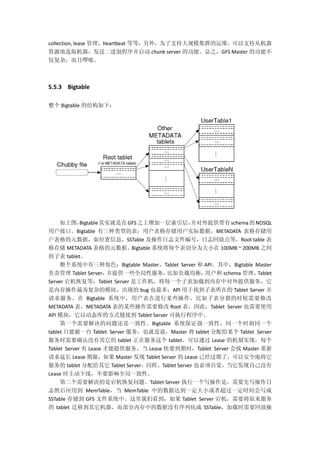 collection, lease 管理，heartbeat 等等，另外，为了支持大规模集群的运维，可以支持从机器
资源池选取机器，发送二进制程序并启动 chunk server 的功能。总之，GFS Master 的功能不
仅复杂，而且啰嗦。
5.5.3 Bigtable
整个 Bigtable 的结构如下：
如上图，Bigtable其实就是在GFS之上增加一层索引层，并对外提供带有schema的NOSQL
用户接口。Bigtable 有三种类型的表：用户表格存储用户实际数据，METADATA 表格存储用
户表格的元数据，如位置信息，SSTable 及操作日志文件编号，日志回放点等，Root table 表
格存储 METADATA 表格的元数据。Bigtable 系统将每个表切分为大小在 100MB ~ 200MB 之间
的子表 tablet。
整个系统中有三种角色：Bigtable Master，Tablet Server 和 API。其中，Bigtable Master
负责管理 Tablet Server，并提供一些全局性服务，比如负载均衡，用户和 schema 管理，Tablet
Server 宕机恢复等；Tablet Server 是工作机，将每一个子表加载到内存中对外提供服务，它
是内存操作最为复杂的模块，出现的 bug 也最多；API 用于找到子表所在的 Tablet Server 并
请求服务。在 Bigtable 系统中，用户表在进行某些操作，比如子表分裂的时候需要修改
METADATA 表，METADATA 表的某些操作需要修改 Root 表，因此，Tablet Server 也需要使用
API 模块，它以动态库的方式链接到 Tablet Server 可执行程序中。
第一个需要解决的问题还是一致性。Bigtable 系统保证强一致性，同一个时刻同一个
tablet 只能被一台 Tablet Server 服务，也就是说，Master 将 tablet 分配给某个 Tablet Server
服务时需要确认没有其它的 tablet 正在服务这个 tablet。可以通过 Lease 的机制实现，每个
Tablet Server 有 Lease 才能提供服务，当 Lease 快要到期时，Tablet Server 会找 Master 重新
请求延长 Lease 期限，如果 Master 发现 Tablet Server 的 Lease 已经过期了，可以安全地将它
服务的 tablet 分配给其它 Tablet Server，同样，Tablet Server 也必须自觉，当它发现自己没有
Lease 时主动下线，不要影响全局一致性。
第二个需要解决的是宕机恢复问题。Tablet Server 执行一个写操作是，需要先写操作日
志然后应用到 MemTable，当 MemTable 中的数据达到一定大小或者超过一定时间会写成
SSTable 存储到 GFS 文件系统中。这里我们看到，如果 Tablet Server 宕机，需要将原来服务
的 tablet 迁移到其它机器，而部分内存中的数据没有序列化成 SSTable，加载时需要回放操
 