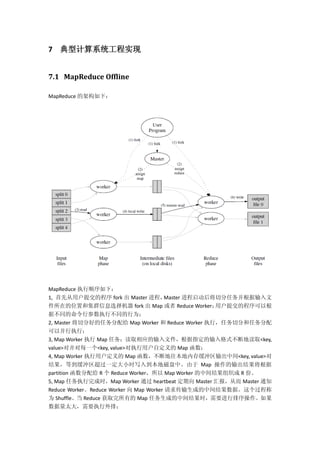 7 典型计算系统工程实现
7.1 MapReduce Offline
MapReduce 的架构如下：
MapReduce 执行顺序如下：
1, 首先从用户提交的程序 fork 出 Master 进程，Master 进程启动后将切分任务并根据输入文
件所在的位置和集群信息选择机器 fork 出 Map 或者 Reduce Worker；用户提交的程序可以根
据不同的命令行参数执行不同的行为；
2, Master 将切分好的任务分配给 Map Worker 和 Reduce Worker 执行，任务切分和任务分配
可以并行执行；
3, Map Worker 执行 Map 任务：读取相应的输入文件，根据指定的输入格式不断地读取<key,
value>对并对每一个<key, value>对执行用户自定义的 Map 函数；
4, Map Worker 执行用户定义的 Map 函数，不断地往本地内存缓冲区输出中间<key, value>对
结果，等到缓冲区超过一定大小时写入到本地磁盘中。由于 Map 操作的输出结果将根据
partition 函数分配给 R 个 Reduce Worker，所以 Map Worker 的中间结果组织成 R 份。
5, Map 任务执行完成时，Map Worker 通过 heartbeat 定期向 Master 汇报，从而 Master 通知
Reduce Worker。Reduce Worker 向 Map Worker 请求传输生成的中间结果数据。这个过程称
为 Shuffle。当 Reduce 获取完所有的 Map 任务生成的中间结果时，需要进行排序操作。如果
数据量太大，需要执行外排；
 