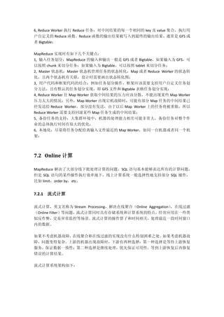 6, Reduce Worker 执行 Reduce 任务：对中间结果的每一个相同的 key 及 value 集合，执行用
户自定义的 Reduce 函数。Reduce 函数的输出结果被写入到最终的输出结果，通常是 GFS 或
者 Bigtable；
MapReduce 实现时有如下几个关键点：
1, 输入任务划分：MapReduce 的输入和输出一般是 GFS 或者 Bigtable，如果输入为 GFS，可
以按照 chunk 来切分任务；如果输入为 Bigtable，可以按照 tablet 来切分任务；
2, Master 状态机：Master 状态机管理任务的状态转化，Map 或者 Reduce Worker 的状态转
化，且两个状态机有关联，设计时需要画出状态转化图；
3, 用户代码和框架代码的结合：例如任务划分操作，框架应该需要支持用户自定义任务划
分方法，且有默认的任务划分实现，即 GFS 文件和 Bigtable 表格任务划分实现；
4, Reduce Worker 往 Map Worker 获取中间结果的压力应该分散，不能出现某些 Map Worker
压力太大的情况；另外，Map Worker 出现宕机故障时，可能有部分 Map 任务的中间结果已
经发送给 Reduce Worker，部分没有发送，由于以后 Map Worker 上的任务将被重做，所以
Reduce Worker 需要支持回滚某些 Map 任务生成的中间结果；
5, 备份任务的支持：大集群环境中，机器的处理能力相差可能非常大，备份任务对整个作
业的总体执行时间有很大的优化；
6, 本地化：尽量将任务分配给离输入文件最近的 Map Worker，如同一台机器或者同一个机
架；
7.2 Online 计算
MapReduce 解决了大部分线下批处理计算的问题，SQL 语句基本能够表达所有的计算问题，
但是 SQL 语句的某些操作执行效率地下，线上计算系统一般选择性地支持部分 SQL 操作，
比如 limit，order by，etc。
7.2.1 流式计算
流式计算，英文名称为 Stream Processing，解决在线聚合（Online Aggregation），在线过滤
（Online Filter）等问题，流式计算同时具有存储系统和计算系统的特点，经常应用在一些类
似反作弊，交易异常监控等场景。流式计算的操作算子和时间相关，处理最近一段时间窗口
内的数据。
如果不考虑机器故障，在线聚合和在线过滤的实现没有什么特别困难之处。如果考虑机器故
障，问题变得复杂。上游的机器出现故障时，下游有两种选择：第一种选择是等待上游恢复
服务，保证数据一致性；第二种选择是继续处理，优先保证可用性，等到上游恢复后再修复
错误的计算结果。
流式计算系统架构如下：
 