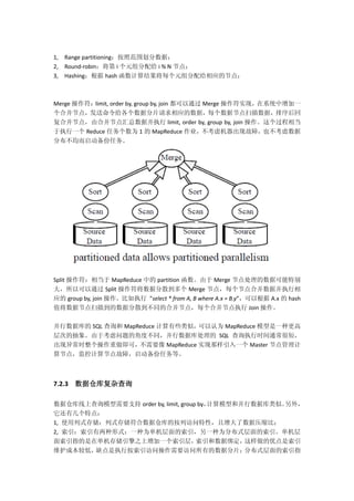 1, Range partitioning：按照范围划分数据；
2, Round-robin：将第 i 个元组分配给 i % N 节点；
3, Hashing：根据 hash 函数计算结果将每个元组分配给相应的节点；
Merge 操作符：limit, order by, group by, join 都可以通过 Merge 操作符实现，在系统中增加一
个合并节点，发送命令给各个数据分片请求相应的数据，每个数据节点扫描数据，排序后回
复合并节点，由合并节点汇总数据并执行 limit, order by, group by, join 操作。这个过程相当
于执行一个 Reduce 任务个数为 1 的 MapReduce 作业，不考虑机器出现故障，也不考虑数据
分布不均而启动备份任务。
Split 操作符：相当于 MapReduce 中的 partition 函数。由于 Merge 节点处理的数据可能特别
大，所以可以通过 Split 操作符将数据分散到多个 Merge 节点，每个节点合并数据并执行相
应的 group by, join 操作。比如执行 ”select * from A, B where A.x = B.y”，可以根据 A.x 的 hash
值将数据节点扫描到的数据分散到不同的合并节点，每个合并节点执行 Join 操作。
并行数据库的 SQL 查询和 MapReduce 计算有些类似，可以认为 MapReduce 模型是一种更高
层次的抽象。由于考虑问题的角度不同，并行数据库处理的 SQL 查询执行时间通常很短，
出现异常时整个操作重做即可，不需要像 MapReduce 实现那样引入一个 Master 节点管理计
算节点，监控计算节点故障，启动备份任务等。
7.2.3 数据仓库复杂查询
数据仓库线上查询模型需要支持 order by, limit, group by，计算模型和并行数据库类似。另外，
它还有几个特点：
1, 使用列式存储：列式存储符合数据仓库的按列访问特性，且增大了数据压缩比；
2, 索引：索引有两种形式：一种为单机层面的索引，另一种为分布式层面的索引。单机层
面索引指的是在单机存储引擎之上增加一个索引层，索引和数据绑定，这样做的优点是索引
维护成本较低，缺点是执行按索引访问操作需要访问所有的数据分片；分布式层面的索引指
 