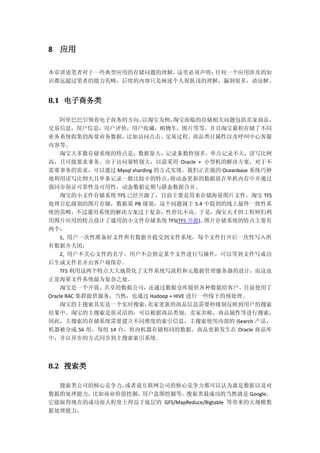 8 应用
本章讲述笔者对于一些典型应用的存储问题的理解，这里必须声明：任何一个应用涉及的知
识都远超过笔者的能力范畴，后续的内容只是阐述个人很肤浅的理解，漏洞很多，请谅解。
8.1 电子商务类
阿里巴巴引领着电子商务的方向。以淘宝为例，淘宝面临的存储相关问题包括卖家商品，
交易信息，用户信息，用户评价，用户收藏，购物车，图片等等，并且淘宝累积存储了不同
业务系统收集的海量业务数据，比如访问点击、交易过程、商品类目属性以及呼叫中心客服
内容等。
淘宝大多数存储系统的特点是：数据量大，记录条数特别多，单点记录不大，读写比例
高，且可能要求事务。由于访问量特别大，以前采用 Oracle + 小型机的解决方案，对于不
需要事务的需求，可以通过 Mysql sharding 的方式实现。我们正在做的 Oceanbase 系统巧妙
地利用读写比例大且单条记录一般比较小的特点，将动态更新的数据放在单机内存中并通过
强同步保证可靠性及可用性，动态数据定期与静态数据合并。
淘宝的小文件存储系统 TFS 已经开源了，目前主要是用来存储海量图片文件。淘宝 TFS
处理百亿级别的图片存储，数据量 PB 级别，这个问题属于 5.4 中提到的线上最终一致性系
统的范畴，不过通用系统的解决方案过于复杂，性价比不高。于是，淘宝天才的工程师们利
用图片应用的特点设计了通用的小文件存储系统 TFS(TFS 开源)。图片存储系统的特点主要有
两个：
1, 用户一次性准备好文件所有数据并提交到文件系统，每个文件打开后一次性写入所
有数据并关闭；
2, 用户不关心文件的名字，用户不会指定某个文件进行写操作，可以等到文件写成功
后生成文件名并由客户端保存。
TFS 利用这两个特点大大地简化了文件系统写流程和元数据管理服务器的设计，而这也
正是海量文件系统最为复杂之处。
淘宝是一个开放、共享的数据公司，还通过数据仓库提供各种数据给客户。目前使用了
Oracle RAC 集群提供服务，当然，也通过 Hadoop + HIVE 进行一些线下的预处理。
淘宝的主搜索其实是一个实时搜索，卖家更新的商品信息需要秒级别反映到用户的搜索
结果中。淘宝的主搜索是很灵活的，可以根据商品类别，卖家名称，商品属性等进行搜索，
因此，主搜索的存储系统需要建立不同维度的索引信息，主搜索使用内部的 iSearch 产品，
机器被分成 56 组，每组 14 台，组内机器存储相同的数据。商品更新发生在 Oracle 商品库
中，并以异步的方式同步到主搜索索引系统。
8.2 搜索类
搜索类公司的核心竞争力，或者说互联网公司的核心竞争力都可以认为就是数据以及对
数据的处理能力，比如商业价值挖掘，用户意图挖掘等。搜索类最成功的当然就是 Google，
它能取得现在的成功很大程度上得益于底层的 GFS/MapReduce/Bigtable 等带来的大规模数
据处理能力。
 