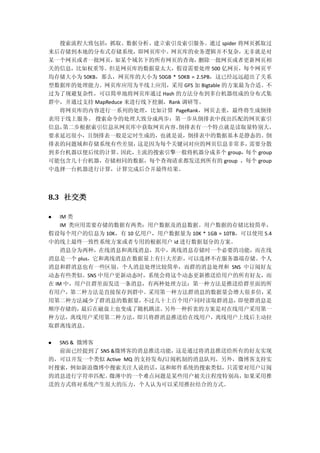 搜索流程大致包括：抓取、数据分析、建立索引及索引服务。通过 spider 将网页抓取过
来后存储到本地的分布式存储系统，即网页库中。网页库的业务逻辑并不复杂，无非就是对
某一个网页或者一批网页，如某个域名下的所有网页的查询，删除一批网页或者更新网页相
关的信息，比如权重等。但是网页库的数据量太大，假设需要处理 500 亿网页，每个网页平
均存储大小为 50KB，那么，网页库的大小为 50GB * 50KB = 2.5PB，这已经远远超出了关系
型数据库的处理能力。网页库应用为半线上应用，采用 GFS 加 Bigtable 的方案最为合适。不
过为了规避复杂性，可以简单地将网页库通过 Hash 的方法分布到多台机器组成的分布式集
群中，并通过支持 MapReduce 来进行线下挖掘，Rank 调研等。
将网页库的内容进行一系列的处理，比如计算 PageRank，网页去重，最终将生成倒排
表用于线上服务。 搜索命令的处理大致分成两步：第一步从倒排表中找出匹配的网页索引
信息，第二步根据索引信息从网页库中获取网页内容。倒排表有一个特点就是读取量特别大，
要求延迟很小，且倒排表一般是定时生成的，也就是说，倒排表中的数据基本是静态的。倒
排表的问题域和存储系统有些差别，这是因为每个关键词对应的网页信息非常多，需要分散
到多台机器以便后续的计算。因此，主流的搜索引擎一般将机器分成多个 group，每个 group
可能包含几十台机器，存储相同的数据，每个查询请求都发送到所有的 group ，每个 group
中选择一台机器进行计算，计算完成后合并最终结果。
8.3 社交类
 IM 类
IM 类应用需要存储的数据有两类：用户数据及消息数据。用户数据的存储比较简单，
假设每个用户的信息为 10K，有 10 亿用户，用户数据量为 10K * 1GB = 10TB，可以使用 5.4
中的线上最终一致性系统方案或者专用的根据用户 id 进行数据划分的方案。
消息分为两种，在线消息和离线消息，其中，离线消息存储时一个必要的功能，而在线
消息是一个 plus，它和离线消息在数据量上有巨大差距，可以选择不在服务器端存储。个人
消息和群消息也有一些区别。个人消息处理比较简单，而群的消息处理和 SNS 中订阅好友
动态有些类似。SNS 中用户更新动态时，系统会将这个动态更新推送给用户的所有好友，而
在 IM 中，用户往群里面发送一条消息，有两种处理方法：第一种方法是推送给群里面的所
有用户，第二种方法是直接保存到群中。采用第一种方法群消息的数据量会增大很多倍，采
用第二种方法减少了群消息的数据量，不过几十上百个用户同时读取群消息，即使群消息是
顺序存储的，最后在磁盘上也变成了随机跳读。另外一种折衷的方案是对在线用户采用第一
种方法，离线用户采用第二种方法，即只将群消息推送给在线用户，离线用户上线后主动拉
取群离线消息。
 SNS & 微博客
前面已经提到了 SNS &微博客的消息推送功能，这是通过将消息推送给所有的好友实现
的，可以开发一个类似 Active MQ 的支持发布/订阅机制的消息队列。另外，微博客支持实
时搜索，例如新浪微博中搜索关注人说的话，这和邮件系统的搜索类似，只需要对用户订阅
的消息进行字符串匹配。微薄中的一个难点问题是某些用户被关注程度特别高，如果采用推
送的方式将对系统产生很大的压力，个人认为可以采用推拉结合的方式。
 