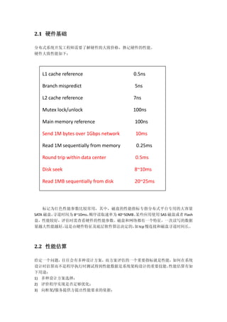 2.1 硬件基础
分布式系统开发工程师需要了解硬件的大致价格，熟记硬件的性能。
硬件大致性能如下：
标记为红色性能参数比较常用，其中，磁盘的性能指标专指分布式平台专用的大容量
SATA 磁盘，寻道时间为 8~10ms，顺序读取速率为 40~50MB。某些应用使用 SAS 磁盘或者 Flash
盘，性能较好，评估时需查看硬件的性能参数。磁盘和网络都有一个特征，一次读写的数据
量越大性能越好，这是由硬件特征及底层软件算法决定的，如tcp慢连接和磁盘寻道时间长。
2.2 性能估算
给定一个问题，往往会有多种设计方案，而方案评估的一个重要指标就是性能，如何在系统
设计时估算而不是程序执行时测试得到性能数据是系统架构设计的重要技能。性能估算有如
下用途：
1) 多种设计方案选择；
2) 评价程序实现是否足够优化；
3) 向框架/服务提供方提出性能要求的依据；
L1 cache reference 0.5ns
Branch mispredict 5ns
L2 cache reference 7ns
Mutex lock/unlock 100ns
Main memory reference 100ns
Send 1M bytes over 1Gbps network 10ms
Read 1M sequentially from memory 0.25ms
Round trip within data center 0.5ms
Disk seek 8~10ms
Read 1MB sequentially from disk 20~25ms
 