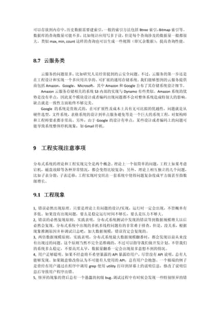 可以存放到内存中，历史数据需要建索引，一般的索引方法包括 Btree 索引，Bitmap 索引等。
数据库的查询数量可能不多，比如统计应用写多于读，但是每个查询涉及的数据量一般都很
大。类似 max, min, count 这样的查询也可以生成一些视图（即冗余数据），提高查询性能。
8.7 云服务类
云服务的问题很多，比如研究人员经常提到的云安全问题。不过，云服务的第一步还是
在工程设计和实现一个多应用共享的、可扩展的通用存储系统。我们能够想到的云服务提供
商包括 Amazon，Google，Microsoft，其中 Amazon 和 Google 公布了其存储系统设计细节。
Amazon 云服务存储相关的系统 S3 内部的实现与 Dynamo 有些类似。Amazon 系统的优
势是没有单点，因此某个模块设计或者编码出现问题都不会对整体系统造成特别大的影响。
缺点就是一致性方面始终不够完美。
Google 的系统是贵族式的，在可扩展性及成本上具有无可比拟的优越性，问题就是从
硬件选型，文件系统，表格系统的设计到单点服务避免等是一个巨大的系统工程，对架构师
和工程师要求都非常高。另外，由于 Google 的设计有单点，某些设计或者编码上的问题可
能导致系统整体停机现象，如 Gmail 停机。
9 工程实现注意事项
分布式系统的理论和工程实现完全是两个概念。理论上一个很简单的问题，工程上如果考虑
宕机，磁盘故障等各种异常情况，都会变得比较复杂；另外，理论上相互独立的几个问题，
比如子表分裂，子表迁移，工程实现时交织在一套系统中使得问题复杂度成平方级甚至指数
级增长。
9.1 工程现象
1, 错误必然出现原理。只要是理论上有问题的设计/实现，运行时一定会出现，不管概率有
多低。如果没有出现问题，要么是稳定运行时间不够长，要么是压力不够大。
2, 错误的必然复现原则。实践表明，分布式系统测试中发现的错误等到数据规模增大以后
必然会复现。分布式系统中出现的多机多线程问题有的非常难于排查，但是，没关系，根据
现象推测原因并补调试日志吧，加大数据规模，错误肯定会复现的。
3, 两倍数据规模原则。实践表明，分布式系统最大数据规模翻番时，都会发现以前从来没
有出现过的问题。这个原则当然不完全是准确的，不过可以指导我们做开发计划。不管我们
的系统多么稳定，不要高兴太早，数据量翻番一定会出现很多意想不到的情况。
4, 用户足够聪明。如果不经意将不希望暴露的 API 暴露给用户，尽管没有 API 说明，总有人
能够发现。如果随意修改你认为不可能有人使用的 API，总有用户会抱怨。一个极端的例子
是曾经有用户通过在程序中调用 grep 使用 utility 打印到屏幕上的说明信息，修改了说明信
息后导致用户程序出错。
5, 怪异的现象的背后总有一个愚蠢的初级 bug。调试过程中有时候会发现一些特别怪异的错
 