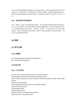 们经历过系统的数据规模达到 10TB 才会出现 bug 的情况，这样的 bug 需要系统持续运行接
近 48 小时，并且我们分析了大量的调试日志才发现了问题所在。前期的代码 Review 很重要，
我们没有必要代码 Review 带来的时间浪费，因为编码时间在整个项目周期中只占很少一部
分。
9.4.3 服务器程序的资源管理
内存，线程池，socket 连接等都是服务器资源，设计的时候就需要确定资源的分配和使用。
比如，对于内存使用，设计的时候需要计算好服务器的服务能力，常驻内存及临时内存的大
小，系统能够自发现内存使用异常。一般来说，可以设计一个全局的内存池，管理内存分配
和释放，并监控每个模块的内存使用情况。线程池一般在服务器程序启动时静态创建，一般
不允许动态创建线程的情况。
10 致谢
11 参考文献
11.1书籍类
[1] <<Distributed Systems: Principles and Paradigms>>
[2] << High Performance Mysql>>
11.2论文类
11.2.1 分布式理论
[1] Time, clocks, and the ordering of events in a distributed system.
[2] Impossibility of distributed consensus with one faulty process.
[3] CAP: Brewer’s Conjecture and the Feasibility of Consistent, Available, Partition-Tolerant Web
Services.
[4] Base: An acid alternative.
[5] Life beyond Distributed Transactions: an Apostate’s Opinion
[6] The part-time parliament.
[7] Paxos Made Simple.
[8] Paxos Made Practical.
[9] Paxos made live . An engineering perspective.
[10] Consensus on Transaction Commit.
 