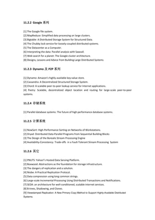 11.2.2 Google 系列
[1] The Google file system.
[2] MapReduce: Simplified data processing on large clusters.
[3] Bigtable: A Distributed Storage System for Structured Data.
[4] The Chubby lock service for loosely-coupled distributed systems.
[5] The Datacenter as a Computer.
[6] Interpreting the data: Parallel analysis with Sawzall.
[7] Web search for a planet: The Google cluster architecture.
[8] Designs, Lessons and Advice from Building Large Distributed Systems
11.2.3 Dynamo 及 P2P 系列
[1] Dynamo: Amazon’s highly available key-value store.
[2] Cassandra: A Decentralized Structured Storage System.
[3] Chord: A scalable peer-to-peer lookup service for Internet applications.
[4] Pastry: Scalable, decentralized object location and routing for large-scale peer-to-peer
systems.
11.2.4 存储系统
[1] Parallel database systems: The future of high performance database systems.
11.2.5 计算系统
[1] NowSort: High-Performance Sorting on Networks of Workstations.
[2] Dryad: Distributed Data-Parallel Programs from Sequential Building Blocks
[3] The Design of the Borealis Stream Processing Engine
[4] Availability-Consistency Trade-offs in a Fault-Tolerant Stream Processing System
11.2.6 其它
[1] PNUTS: Yahoo!’s Hosted Data Serving Platform.
[2] Boxwood: Abstractions as the foundation for storage infrastructure.
[3] The dangers of replication and a solution.
[4] Niobe: A Practical Replication Protocol.
[5] Data compression using long common strings.
[6] Large-scale Incremental Processing Using Distributed Transactions and Notifications.
[7] SEDA: an architecture for well-conditioned, scalable internet services.
[8] B-trees, Shadowing, and Clones.
[9] Viewstamped Replication: A New Primary Copy Method to Support Highly-Available Distributed
Systems.
 