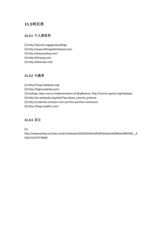 11.3网页类
11.3.1 个人博客类
[1] http://duartes.org/gustavo/blog/
[2] http://www.allthingsdistributed.com/
[3] http://www.yankay.com/
[4] http://timyang.net/
[5] http://dbanotes.net/
11.3.2 专题类
[1] http://nosql-database.org/
[2] http://highscalability.com/
[3] Hadoop: Open source implementation of MapReduce. http://lucene.apache.org/hadoop/.
[4] http://en.wikipedia.org/wiki/Two-phase_commit_protocol
[5] http://codahale.com/you-cant-sacrifice-partition-tolerance/
[6] http://blog.nosqlfan.com/
11.3.3 其它
[1]
http://www.yankay.com/wp-content/uploads/2010/02/NoSql%20Database%20Note/#NOSQL__0
9502721972778405
 