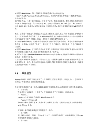  可用性(Availability)：每一个操作总是能够在确定的时间内返回；
 分区可容忍性(Tolerance of network Partition)：在出现网络分区的情况下，仍然能够满足一
致性和可用性；
CAP 理论认为，三者不能同时满足，并给出了证明，简单阐述如下：假设系统出现网络分区
为 G1 和 G2 两个部分，在一个写操作 W1 后面有一个读操作 R2，W1 写 G1，R2 读取 G2，
由于 G1 和 G2 不能通信，如果读操作 R2 可以终结的话，必定不能读取写操作 W1 的操作结
果。
然而，这种对一致性及可用性的定义方法在工程实践上意义不大，CAP 理论只是粗略地告诉
我们“天下没有免费的午餐”。比如 Availability 的定义，10 秒钟停服务和 1 个小时停服务在
工程实践中完全是两个概念。因此，我们往往会修改 CAP 的定义如下：
 一致性(Consistency)：读操作总是能读取到之前完成的写操作结果，满足这个条件的系统
称为强一致系统，这里的“之前”一般对同一个客户端而言，但可能是一个客户端的多个
Session；
 可用性(Availability)：读写操作在单台机器发生故障的情况下仍然能够正常执行，而不需要
等到机器重启或者机器上的服务分配给其它机器才能执行；
 分区可容忍性(Tolerance of network Partition)：机房停电或者机房间网络故障的时候仍然能
够满足一致性和可用性；
工程实践对网络分区考虑较少，一般可以认为：一致性和写操作的可用性不能同时满足，即
如果要保证强一致性，那么出现机器故障的时候，写操作需要等机器重启或者机器上的服务
迁移到别的机器才可以继续。
2.4 一致性模型
Amazon 的 CTO 专门在官网中阐述了一致性模型，足见其重要性，可以认为，一致性要求直
接决定了存储系统设计和实现的复杂度。
为了更好的描述客户端一致性，我们通过以下的场景来进行，这个场景中包括三个组成部分：
 存储系统
存储系统可以理解为一个黑盒子，它为我们提供了可用性和持久性的保证。
 Process A
Process A 主要实现从存储系统 write 和 read 操作
 Process B 和 Process C
Process B 和 C 是独立于 A，并且 B 和 C 也相互独立的，它们同时也实现对存储系统的
write 和 read 操作。
下面以上面的场景来描述下不同程度的一致性：
 强一致性
强一致性（即时一致性） 假如 A 先写入了一个值到存储系统，存储系统保证后续 A,B,C
的读取操作都将返回最新值
 弱一致性
 
