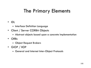 The Primary Elements
• IDL
– Interface Definition Language
• Client / Server CORBA Objects
– Abstract objects based upon a concrete implementation
• ORBs
– Object Request Brokers
• GIOP / IIOP
– General and Internet Inter-Object Protocols
100
 