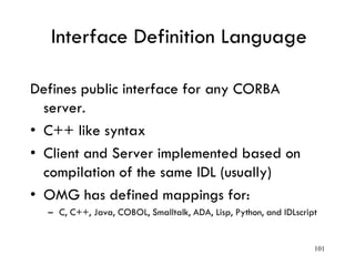 Interface Definition Language
Defines public interface for any CORBA
server.
• C++ like syntax
• Client and Server implemented based on
compilation of the same IDL (usually)
• OMG has defined mappings for:
– C, C++, Java, COBOL, Smalltalk, ADA, Lisp, Python, and IDLscript
101
 