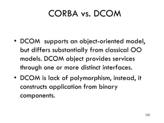 CORBA vs. DCOM
• DCOM supports an object-oriented model,
but differs substantially from classical OO
models. DCOM object provides services
through one or more distinct interfaces.
• DCOM is lack of polymorphism, instead, it
constructs application from binary
components.
102
 