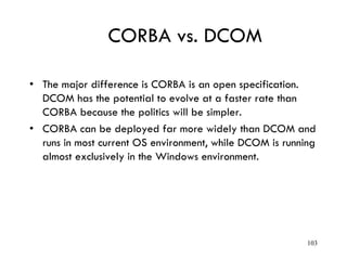 CORBA vs. DCOM
• The major difference is CORBA is an open specification.
DCOM has the potential to evolve at a faster rate than
CORBA because the politics will be simpler.
• CORBA can be deployed far more widely than DCOM and
runs in most current OS environment, while DCOM is running
almost exclusively in the Windows environment.
103
 
