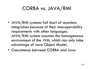 CORBA vs. JAVA/RMI
• JAVA/RMI systems fall short of seamless
integration because of their interoperability
requirements with other languages.
JAVA/RMI system assumes the homogeneous
environment of the JVM, which can only take
advantage of Java Object Model.
• Coexistence between CORBA and Java
105
 