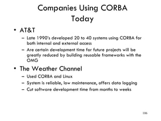 Companies Using CORBA
Today
• AT&T
– Late 1990’s developed 20 to 40 systems using CORBA for
both internal and external access
– Are certain development time for future projects will be
greatly reduced by building reusable frameworks with the
OMG
• The Weather Channel
– Used CORBA and Linux
– System is reliable, low maintenance, offers data logging
– Cut software development time from months to weeks
106
 