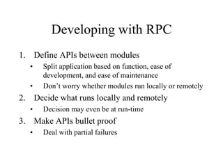 Developing with RPC
1. Define APIs between modules
• Split application based on function, ease of
development, and ease of maintenance
• Don’t worry whether modules run locally or remotely
2. Decide what runs locally and remotely
• Decision may even be at run-time
3. Make APIs bullet proof
• Deal with partial failures
 