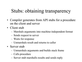 Stubs: obtaining transparency
• Compiler generates from API stubs for a procedure
on the client and server
• Client stub
– Marshals arguments into machine-independent format
– Sends request to server
– Waits for response
– Unmarshals result and returns to caller
• Server stub
– Unmarshals arguments and builds stack frame
– Calls procedure
– Server stub marshalls results and sends reply
 