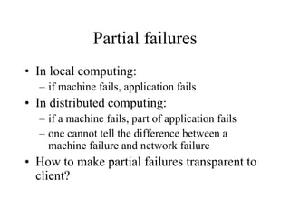 Partial failures
• In local computing:
– if machine fails, application fails
• In distributed computing:
– if a machine fails, part of application fails
– one cannot tell the difference between a
machine failure and network failure
• How to make partial failures transparent to
client?
 