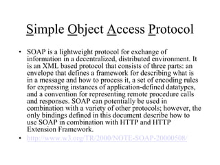 Simple Object Access Protocol
• SOAP is a lightweight protocol for exchange of
information in a decentralized, distributed environment. It
is an XML based protocol that consists of three parts: an
envelope that defines a framework for describing what is
in a message and how to process it, a set of encoding rules
for expressing instances of application-defined datatypes,
and a convention for representing remote procedure calls
and responses. SOAP can potentially be used in
combination with a variety of other protocols; however, the
only bindings defined in this document describe how to
use SOAP in combination with HTTP and HTTP
Extension Framework.
• http://www.w3.org/TR/2000/NOTE-SOAP-20000508/
 