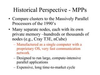 Historical Perspective - MPPs
• Compare clusters to the Massively Parallel
Processors of the 1990’s
• Many separate nodes, each with its own
private memory –hundreds or thousands of
nodes (e.g., Cray T3E, nCube)
– Manufactured as a single computer with a
proprietary OS, very fast communication
network.
– Designed to run large, compute-intensive
parallel applications
– Expensive, long time-to-market cycle
 