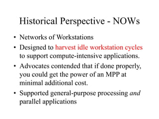 Historical Perspective - NOWs
• Networks of Workstations
• Designed to harvest idle workstation cycles
to support compute-intensive applications.
• Advocates contended that if done properly,
you could get the power of an MPP at
minimal additional cost.
• Supported general-purpose processing and
parallel applications
 