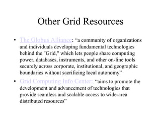 Other Grid Resources
• The Globus Alliance: “a community of organizations
and individuals developing fundamental technologies
behind the "Grid," which lets people share computing
power, databases, instruments, and other on-line tools
securely across corporate, institutional, and geographic
boundaries without sacrificing local autonomy”
• Grid Computing Info Center: “aims to promote the
development and advancement of technologies that
provide seamless and scalable access to wide-area
distributed resources”
 