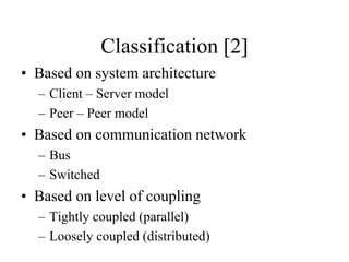 Classification [2]
• Based on system architecture
– Client – Server model
– Peer – Peer model
• Based on communication network
– Bus
– Switched
• Based on level of coupling
– Tightly coupled (parallel)
– Loosely coupled (distributed)
 