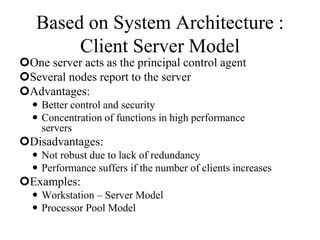 Based on System Architecture :
Client Server Model
One server acts as the principal control agent
Several nodes report to the server
Advantages:
 Better control and security
 Concentration of functions in high performance
servers
Disadvantages:
 Not robust due to lack of redundancy
 Performance suffers if the number of clients increases
Examples:
 Workstation – Server Model
 Processor Pool Model
 
