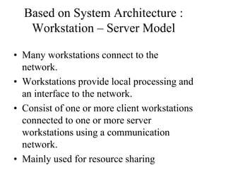 Based on System Architecture :
Workstation – Server Model
• Many workstations connect to the
network.
• Workstations provide local processing and
an interface to the network.
• Consist of one or more client workstations
connected to one or more server
workstations using a communication
network.
• Mainly used for resource sharing
 