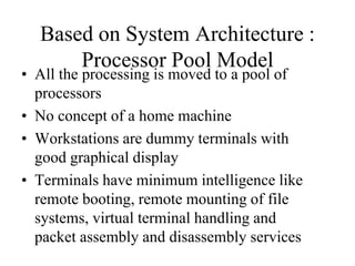 Based on System Architecture :
Processor Pool Model
• All the processing is moved to a pool of
processors
• No concept of a home machine
• Workstations are dummy terminals with
good graphical display
• Terminals have minimum intelligence like
remote booting, remote mounting of file
systems, virtual terminal handling and
packet assembly and disassembly services
 