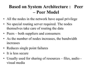 Based on System Architecture : Peer
– Peer Model
• All the nodes in the network have equal privilege
• No special routing server required. The nodes
themselves take care of routing the data
• Peers – both suppliers and consumers
• As the number of nodes increases, the bandwidth
increases
• Reduces single point failures
• It is less secure
• Usually used for sharing of resources – files, audio -
visual media
 