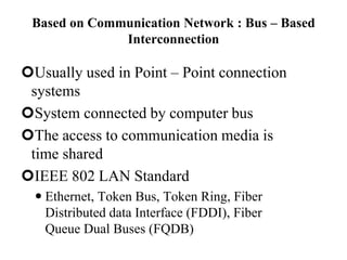 Based on Communication Network : Bus – Based
Interconnection
Usually used in Point – Point connection
systems
System connected by computer bus
The access to communication media is
time shared
IEEE 802 LAN Standard
 Ethernet, Token Bus, Token Ring, Fiber
Distributed data Interface (FDDI), Fiber
Queue Dual Buses (FQDB)
 