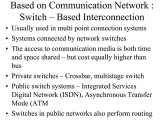 Based on Communication Network :
Switch – Based Interconnection
• Usually used in multi point connection systems
• Systems connected by network switches
• The access to communication media is both time
and space shared – but cost equally higher than
bus
• Private switches – Crossbar, multistage switch
• Public switch systems – Integrated Services
Digital Network (ISDN), Asynchronous Transfer
Mode (ATM
• Switches in public networks also perform routing
 