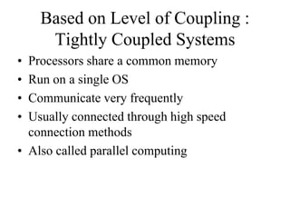 Based on Level of Coupling :
Tightly Coupled Systems
• Processors share a common memory
• Run on a single OS
• Communicate very frequently
• Usually connected through high speed
connection methods
• Also called parallel computing
 