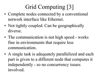 Grid Computing [3]
• Complete nodes connected by a conventional
network interface like Ethernet.
• Not tightly coupled. Can be geographically
diverse.
• The communication is not high speed - works
fine in environments that require less
communication.
• A single task is adequately parallelized and each
part is given to a different node that computes it
independently - so no concurrency issues
involved.
 
