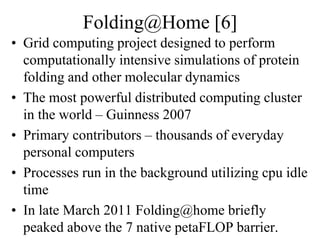 Folding@Home [6]
• Grid computing project designed to perform
computationally intensive simulations of protein
folding and other molecular dynamics
• The most powerful distributed computing cluster
in the world – Guinness 2007
• Primary contributors – thousands of everyday
personal computers
• Processes run in the background utilizing cpu idle
time
• In late March 2011 Folding@home briefly
peaked above the 7 native petaFLOP barrier.
 