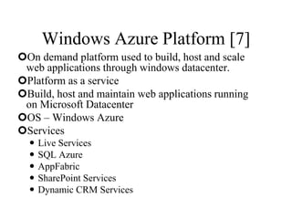 Windows Azure Platform [7]
On demand platform used to build, host and scale
web applications through windows datacenter.
Platform as a service
Build, host and maintain web applications running
on Microsoft Datacenter
OS – Windows Azure
Services
 Live Services
 SQL Azure
 AppFabric
 SharePoint Services
 Dynamic CRM Services
 