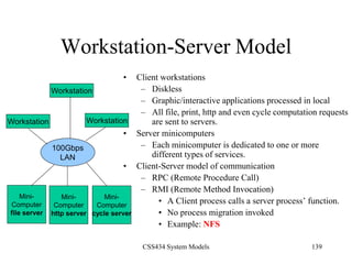 CSS434 System Models 139
Workstation-Server Model
• Client workstations
– Diskless
– Graphic/interactive applications processed in local
– All file, print, http and even cycle computation requests
are sent to servers.
• Server minicomputers
– Each minicomputer is dedicated to one or more
different types of services.
• Client-Server model of communication
– RPC (Remote Procedure Call)
– RMI (Remote Method Invocation)
• A Client process calls a server process’ function.
• No process migration invoked
• Example: NFS
100Gbps
LAN
Workstation
Workstation Workstation
Mini-
Computer
file server
Mini-
Computer
http server
Mini-
Computer
cycle server
 