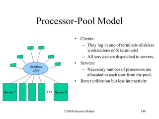 CSS434 System Models 140
Processor-Pool Model
• Clients:
– They log in one of terminals (diskless
workstations or X terminals)
– All services are dispatched to servers.
• Servers:
– Necessary number of processors are
allocated to each user from the pool.
• Better utilization but less interactivity
Server 1
100Mbps
LAN
Server N
 