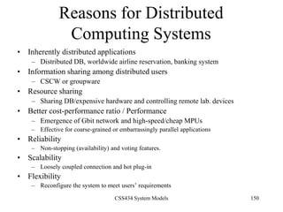 CSS434 System Models 150
Reasons for Distributed
Computing Systems
• Inherently distributed applications
– Distributed DB, worldwide airline reservation, banking system
• Information sharing among distributed users
– CSCW or groupware
• Resource sharing
– Sharing DB/expensive hardware and controlling remote lab. devices
• Better cost-performance ratio / Performance
– Emergence of Gbit network and high-speed/cheap MPUs
– Effective for coarse-grained or embarrassingly parallel applications
• Reliability
– Non-stopping (availability) and voting features.
• Scalability
– Loosely coupled connection and hot plug-in
• Flexibility
– Reconfigure the system to meet users’ requirements
 