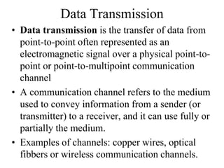 Data Transmission
• Data transmission is the transfer of data from
point-to-point often represented as an
electromagnetic signal over a physical point-to-
point or point-to-multipoint communication
channel
• A communication channel refers to the medium
used to convey information from a sender (or
transmitter) to a receiver, and it can use fully or
partially the medium.
• Examples of channels: copper wires, optical
fibbers or wireless communication channels.
 