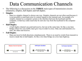 Data Communication Channels
• The following is a discussion on the THREE main types of transmission circuits
(channels), simplex, half duplex and full duplex.
• Simplex
– Data in a simplex channel is always one way. Simplex channels are not often used because it
is not possible to send back error or control signals to the transmit end. An example of a
simplex channel in a computer system is the interface between the keyboard and the
computer, in that key codes need only be sent one way from the keyboard to the computer
system.
• Half Duplex
– A half duplex channel can send and receive, but not at the same time. Its like a one-lane
bridge where two way traffic must give way in order to cross. Only one end transmits at a
time, the other end receives.
• Full Duplex
– Data can travel in both directions simultaneously. There is no need to switch from transmit to
receive mode like in half duplex. Its like a two lane bridge on a two-lane highway.
 