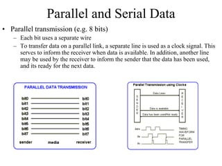 Parallel and Serial Data
• Parallel transmission (e.g. 8 bits)
– Each bit uses a separate wire
– To transfer data on a parallel link, a separate line is used as a clock signal. This
serves to inform the receiver when data is available. In addition, another line
may be used by the receiver to inform the sender that the data has been used,
and its ready for the next data.
 